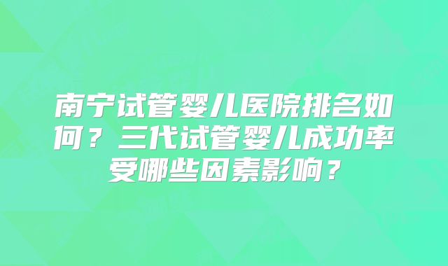 南宁试管婴儿医院排名如何？三代试管婴儿成功率受哪些因素影响？