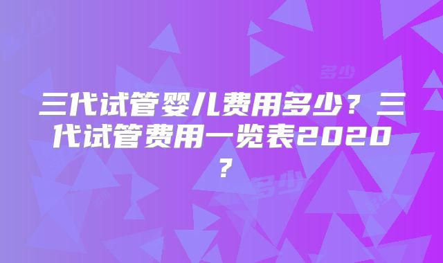 三代试管婴儿费用多少？三代试管费用一览表2020？