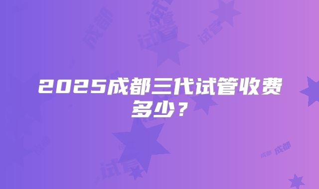 2025成都三代试管收费多少？