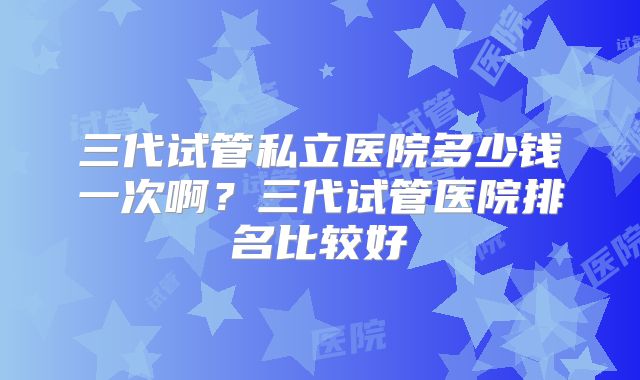 三代试管私立医院多少钱一次啊？三代试管医院排名比较好