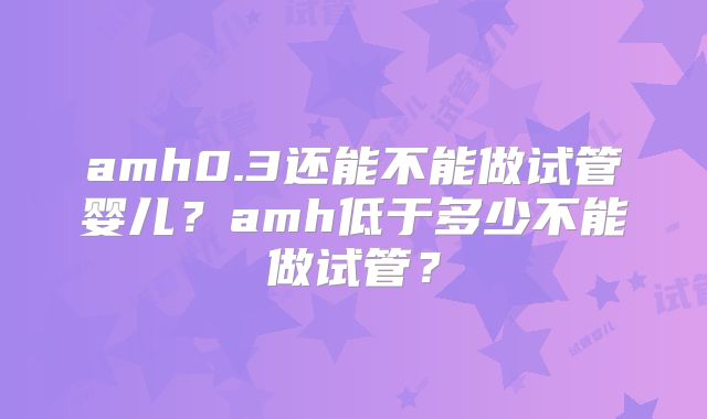 amh0.3还能不能做试管婴儿？amh低于多少不能做试管？