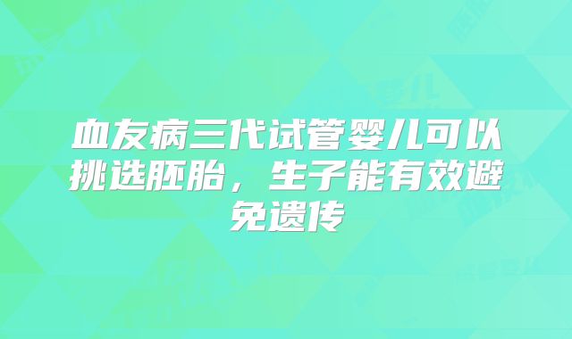 血友病三代试管婴儿可以挑选胚胎，生子能有效避免遗传