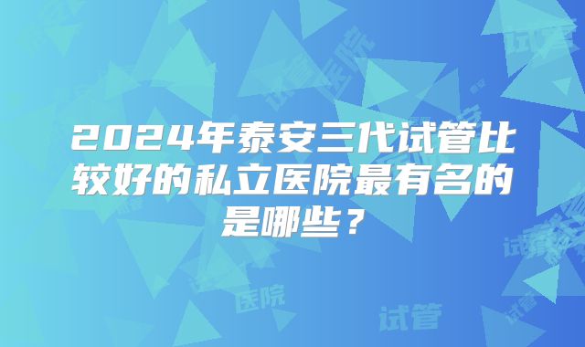2024年泰安三代试管比较好的私立医院最有名的是哪些?