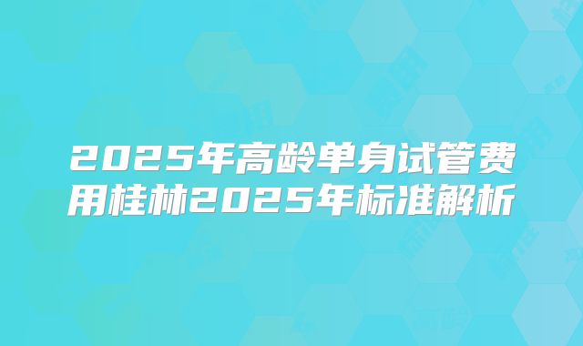 2025年高龄单身试管费用桂林2025年标准解析