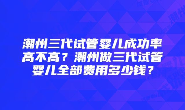潮州三代试管婴儿成功率高不高？潮州做三代试管婴儿全部费用多少钱？