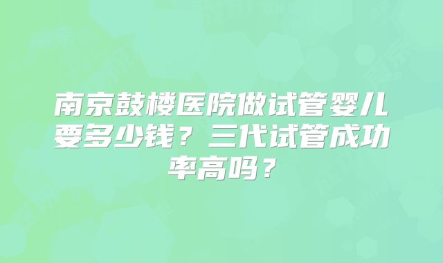 南京鼓楼医院做试管婴儿要多少钱?三代试管成功率高吗?