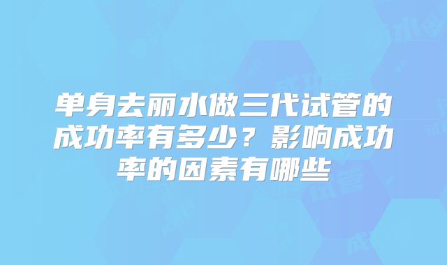 单身去丽水做三代试管的成功率有多少？影响成功率的因素有哪些