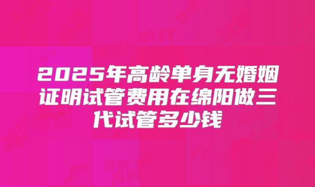 2025年高龄单身无婚姻证明试管费用在绵阳做三代试管多少钱