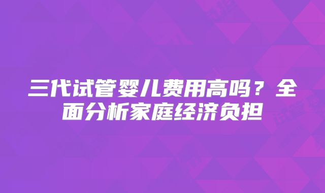 三代试管婴儿费用高吗？全面分析家庭经济负担