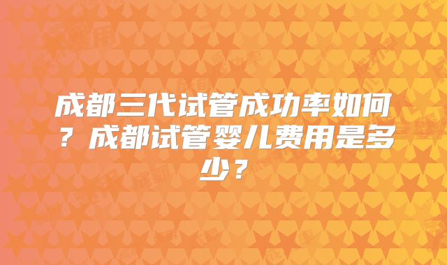 成都三代试管成功率如何？成都试管婴儿费用是多少？