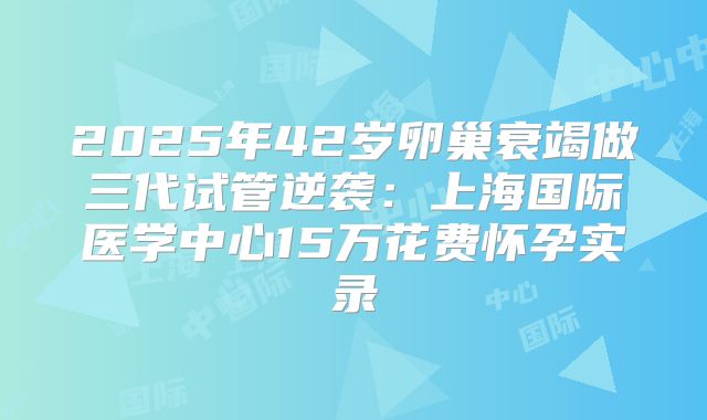 2025年42岁卵巢衰竭做三代试管逆袭：上海国际医学中心15万花费怀孕实录
