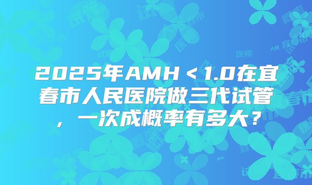 2025年AMH<1.0在宜春市人民医院做三代试管,一次成概率有多大?