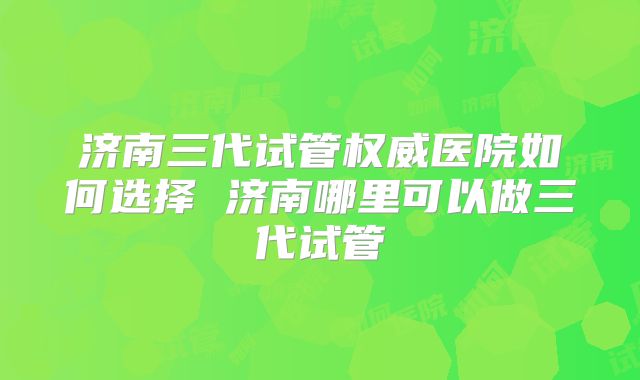 济南三代试管权威医院如何选择 济南哪里可以做三代试管