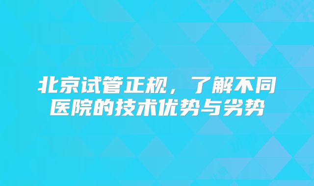 北京试管正规，了解不同医院的技术优势与劣势