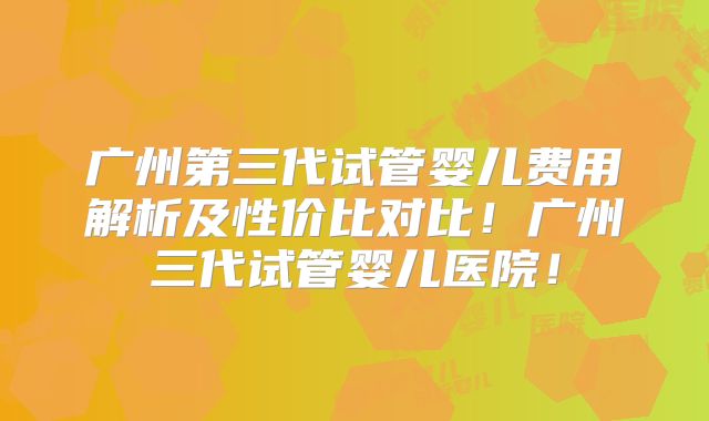 广州第三代试管婴儿费用解析及性价比对比！广州三代试管婴儿医院！