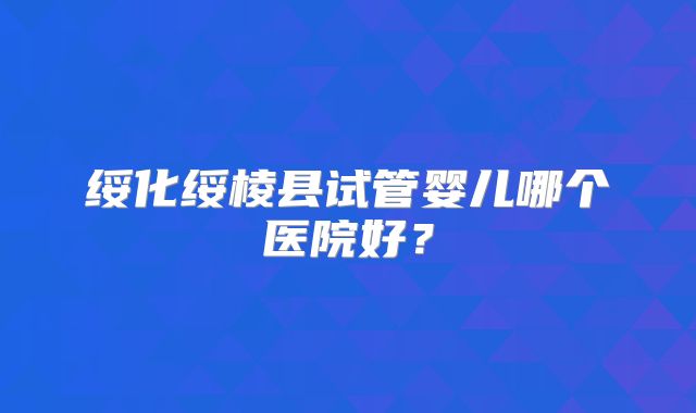 绥化绥棱县试管婴儿哪个医院好？