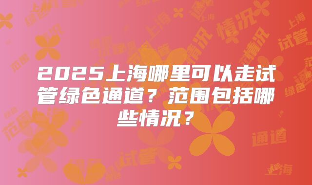 2025上海哪里可以走试管绿色通道？范围包括哪些情况？