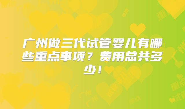 广州做三代试管婴儿有哪些重点事项?费用总共多少!
