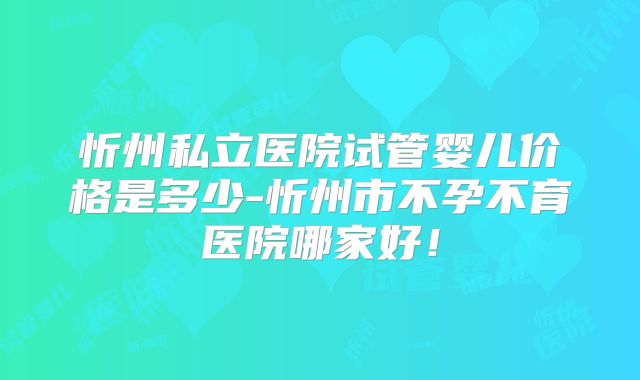 忻州私立医院试管婴儿价格是多少-忻州市不孕不育医院哪家好!