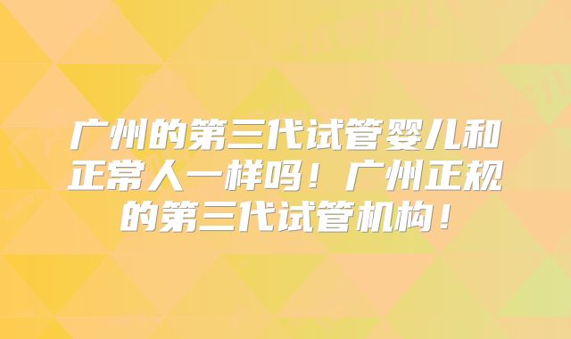 广州的第三代试管婴儿和正常人一样吗！广州正规的第三代试管机构！