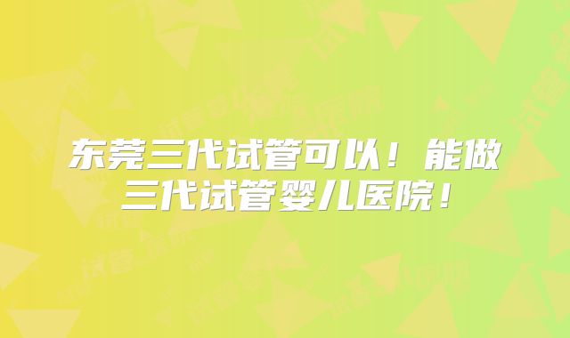 东莞三代试管可以！能做三代试管婴儿医院！