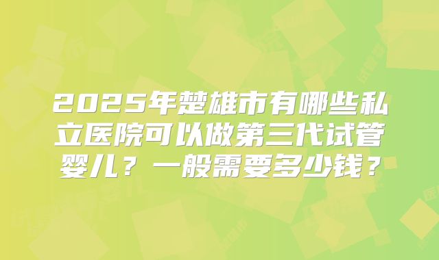 2025年楚雄市有哪些私立医院可以做第三代试管婴儿？一般需要多少钱？