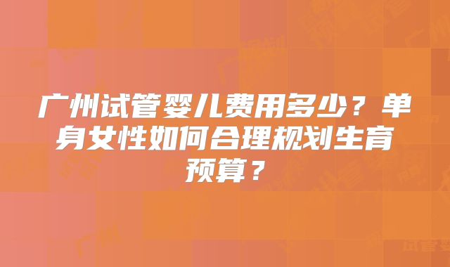 广州试管婴儿费用多少？单身女性如何合理规划生育预算？