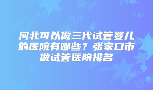 河北可以做三代试管婴儿的医院有哪些？张家口市做试管医院排名