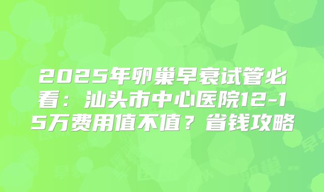 2025年卵巢早衰试管必看：汕头市中心医院12-15万费用值不值？省钱攻略