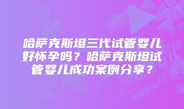 哈萨克斯坦三代试管婴儿好怀孕吗？哈萨克斯坦试管婴儿成功案例分享？