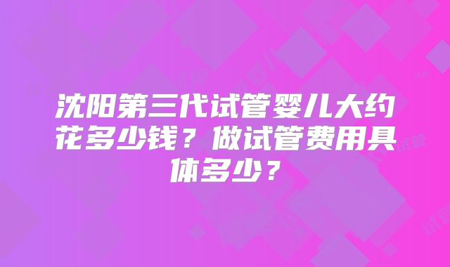 沈阳第三代试管婴儿大约花多少钱？做试管费用具体多少？