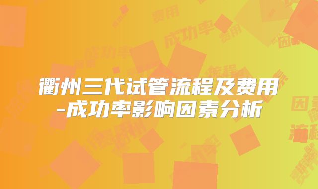 衢州三代试管流程及费用-成功率影响因素分析