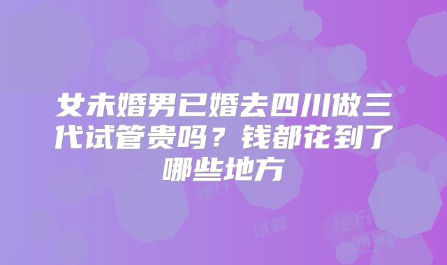 女未婚男已婚去四川做三代试管贵吗？钱都花到了哪些地方