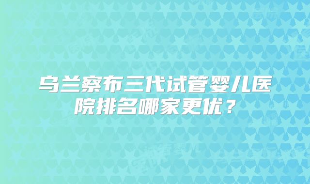 乌兰察布三代试管婴儿医院排名哪家更优？