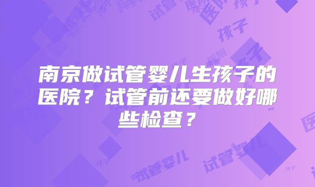 南京做试管婴儿生孩子的医院？试管前还要做好哪些检查？