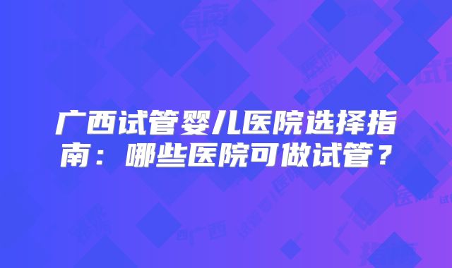 广西试管婴儿医院选择指南：哪些医院可做试管？
