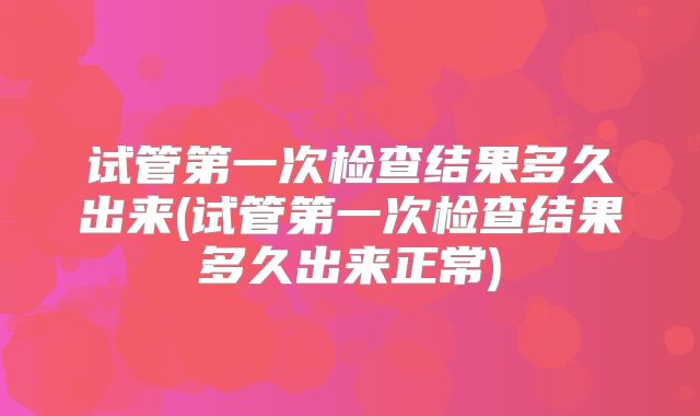 试管第一次检查结果多久出来(试管第一次检查结果多久出来正常)