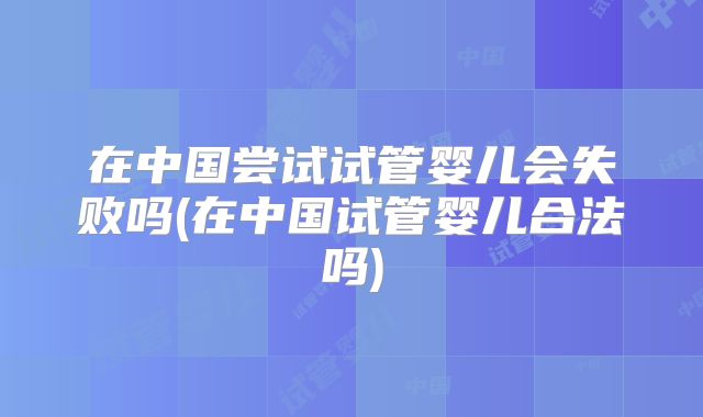 在中国尝试试管婴儿会失败吗(在中国试管婴儿合法吗)