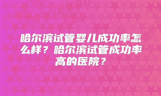 哈尔滨试管婴儿成功率怎么样？哈尔滨试管成功率高的医院？