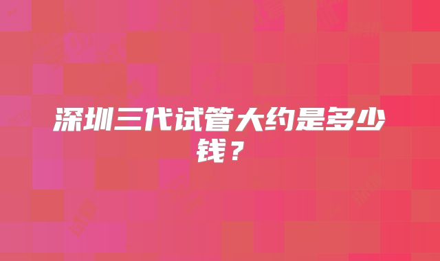 深圳三代试管大约是多少钱？