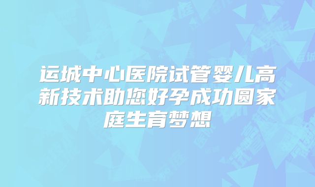 运城中心医院试管婴儿高新技术助您好孕成功圆家庭生育梦想