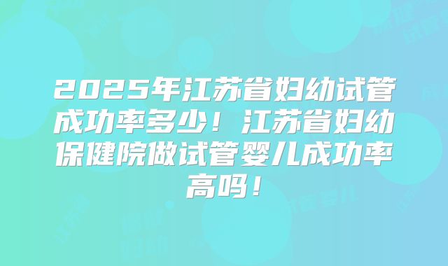 2025年江苏省妇幼试管成功率多少！江苏省妇幼保健院做试管婴儿成功率高吗！