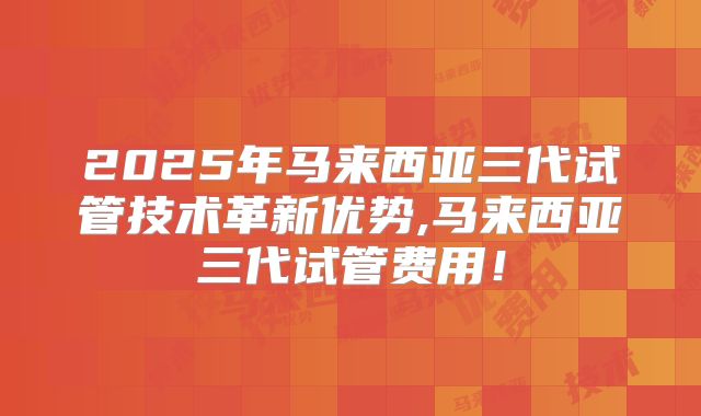 2025年马来西亚三代试管技术革新优势,马来西亚三代试管费用！