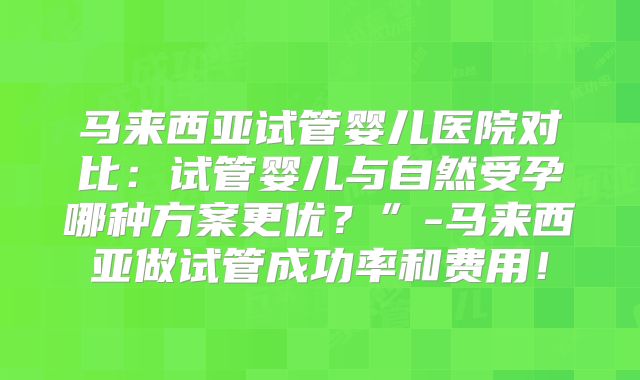 马来西亚试管婴儿医院对比：试管婴儿与自然受孕哪种方案更优？”-马来西亚做试管成功率和费用！