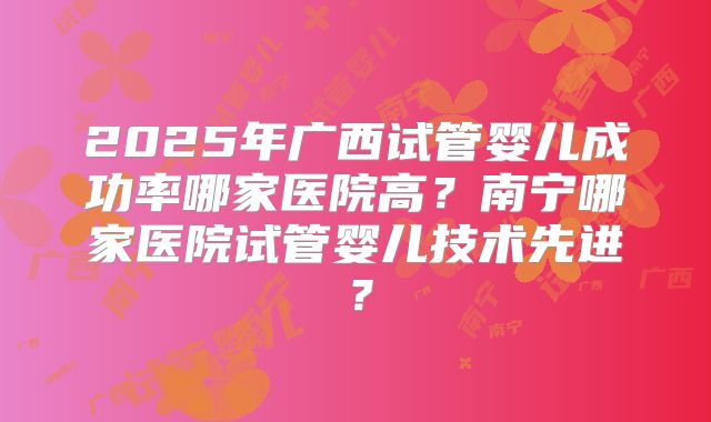 2025年广西试管婴儿成功率哪家医院高？南宁哪家医院试管婴儿技术先进？