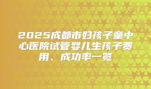 2025成都市妇孩子童中心医院试管婴儿生孩子费用、成功率一览