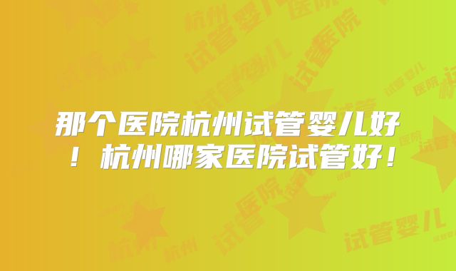 那个医院杭州试管婴儿好！杭州哪家医院试管好！