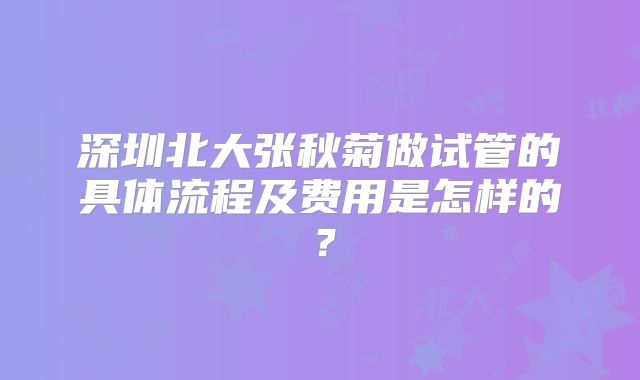 深圳北大张秋菊做试管的具体流程及费用是怎样的？