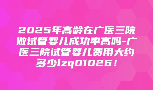 2025年高龄在广医三院做试管婴儿成功率高吗-广医三院试管婴儿费用大约多少lzq01026！