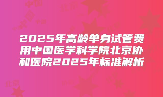 2025年高龄单身试管费用中国医学科学院北京协和医院2025年标准解析